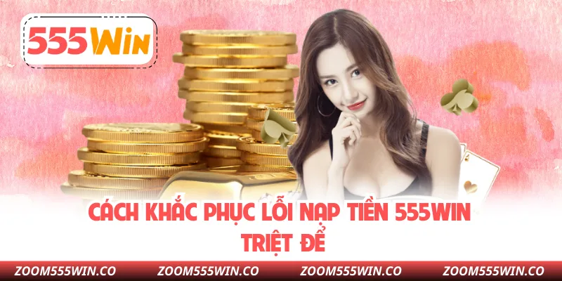 Cách Khắc Phục Lỗi Nạp Tiền 555WIN Triệt Để