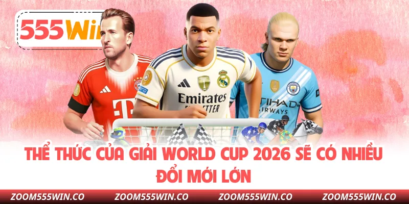 Thể Thức Của Giải World Cup 2026 Sẽ Có Nhiều Đổi Mới Lớn